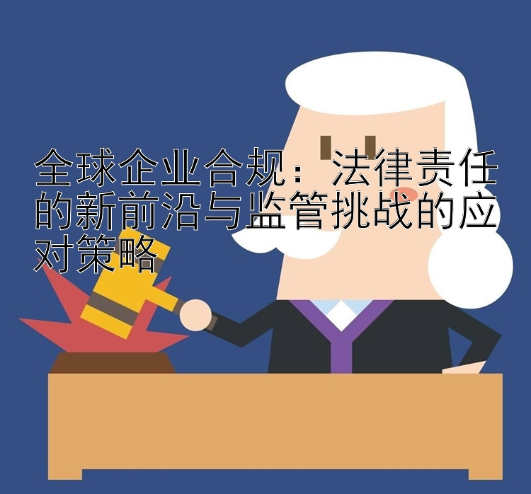 全球企业合规：法律责任的新前沿与监管挑战的应对策略