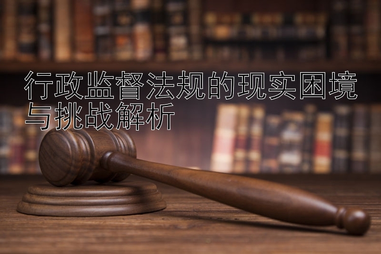 行政监督法规的现实困境与挑战解析