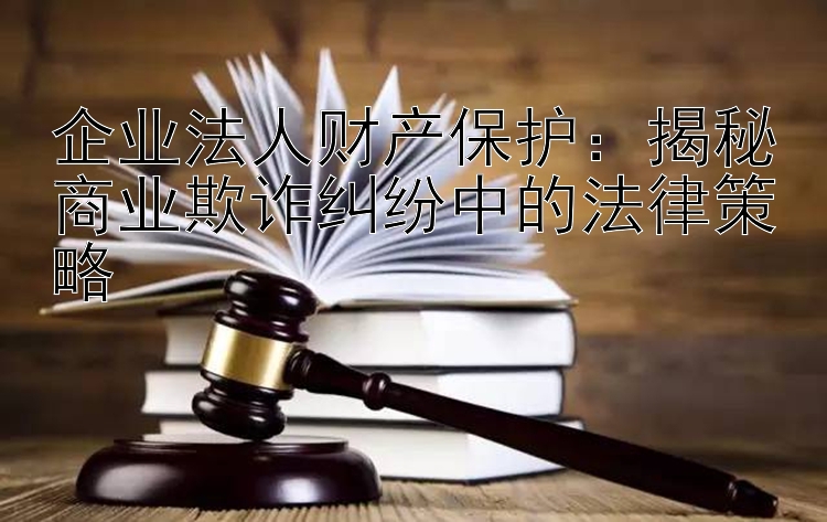 企业法人财产保护：揭秘商业欺诈纠纷中的法律策略