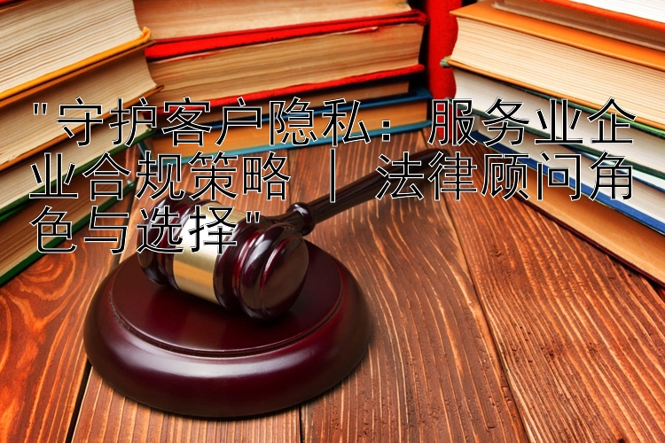 守护客户隐私：服务业企业合规策略 | 法律顾问角色与选择