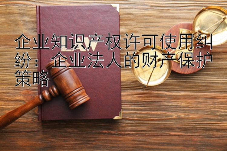 企业知识产权许可使用纠纷：企业法人的财产保护策略