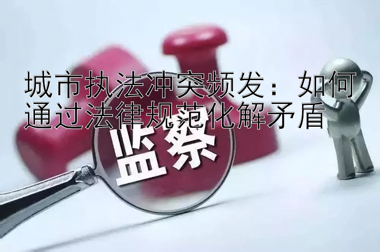 城市执法冲突频发：如何通过法律规范化解矛盾