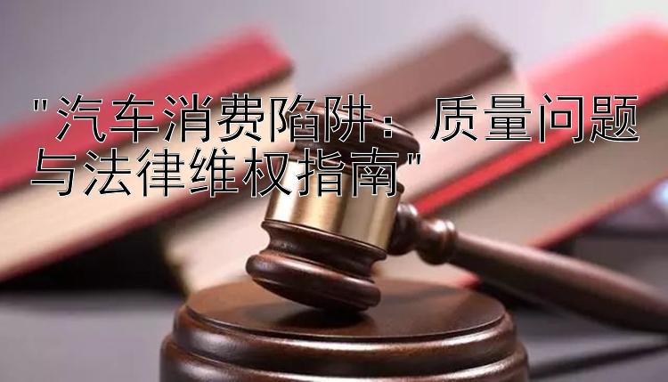 汽车消费陷阱：质量问题与法律维权指南