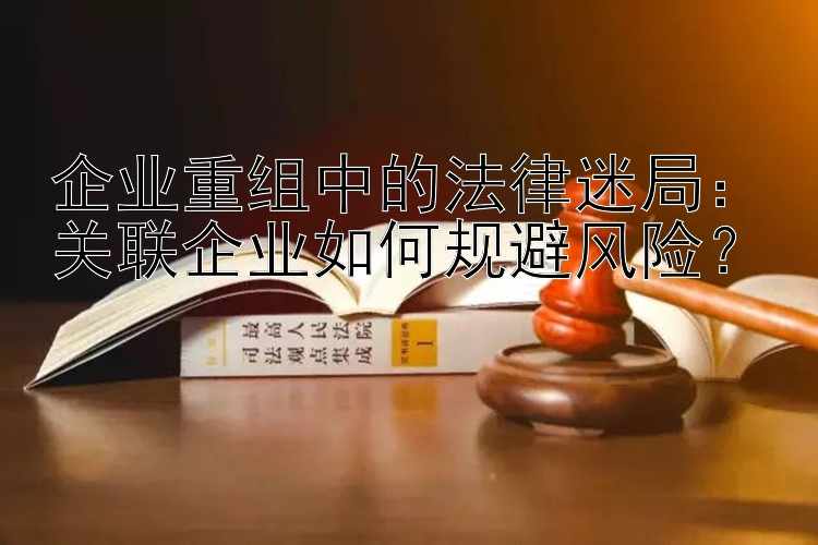 企业重组中的法律迷局：关联企业如何规避风险？