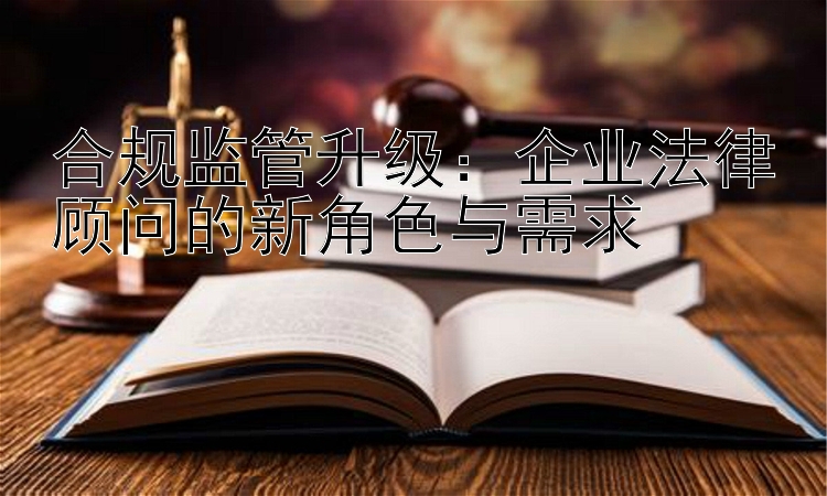 合规监管升级：企业法律顾问的新角色与需求