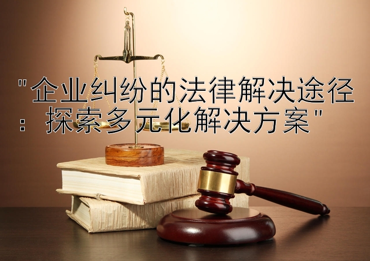 企业纠纷的法律解决途径：探索多元化解决方案