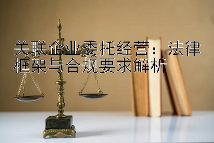 关联企业委托经营：法律框架与合规要求解析