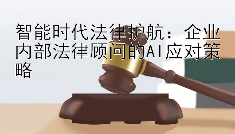 智能时代法律护航：企业内部法律顾问的AI应对策略