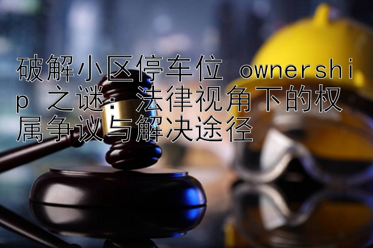 破解小区停车位 ownership 之谜：法律视角下的权属争议与解决途径