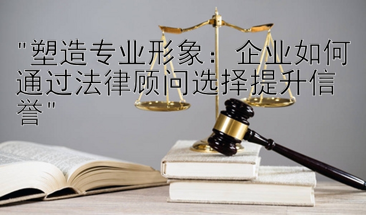 塑造专业形象：企业如何通过法律顾问选择提升信誉