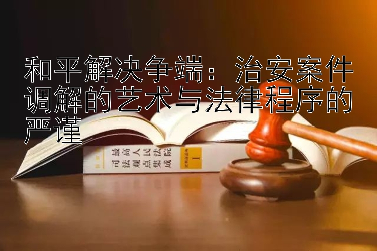 和平解决争端：治安案件调解的艺术与法律程序的严谨