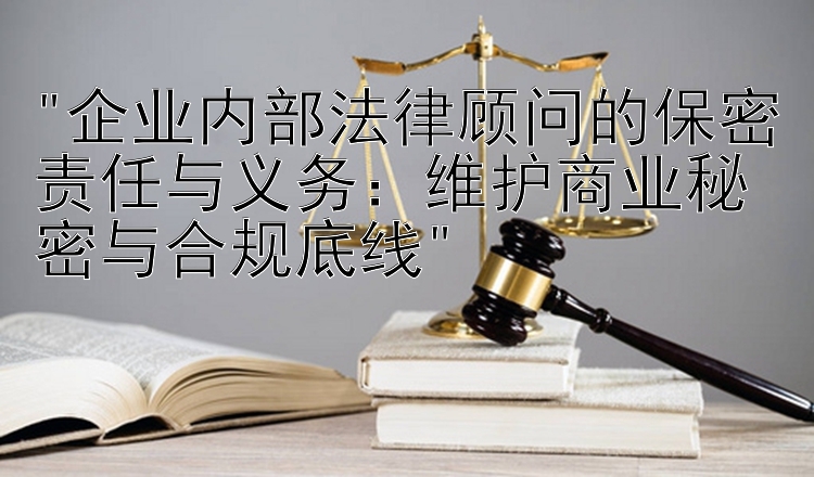 企业内部法律顾问的保密责任与义务：维护商业秘密与合规底线