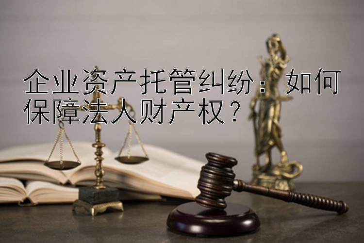 企业资产托管纠纷：如何保障法人财产权？