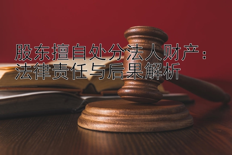 股东擅自处分法人财产：法律责任与后果解析