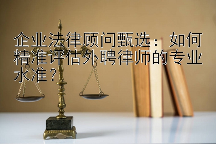 企业法律顾问甄选：如何精准评估外聘律师的专业水准？