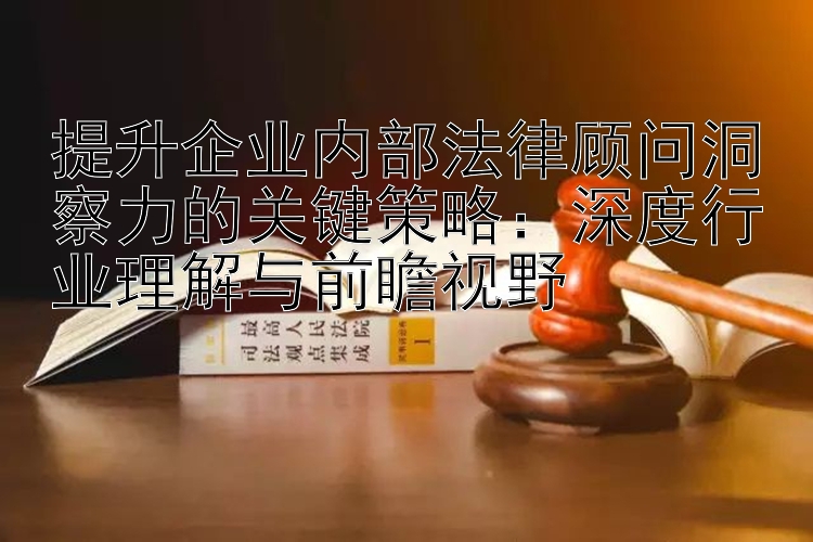 提升企业内部法律顾问洞察力的关键策略：深度行业理解与前瞻视野