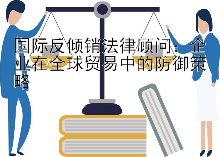 国际反倾销法律顾问：企业在全球贸易中的防御策略