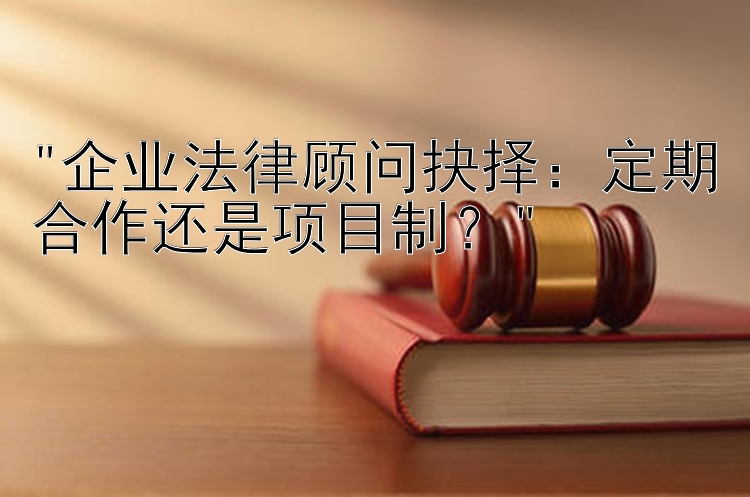 企业法律顾问抉择：定期合作还是项目制？