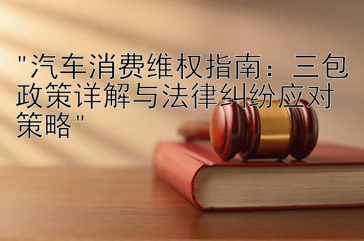 汽车消费维权指南：三包政策详解与法律纠纷应对策略