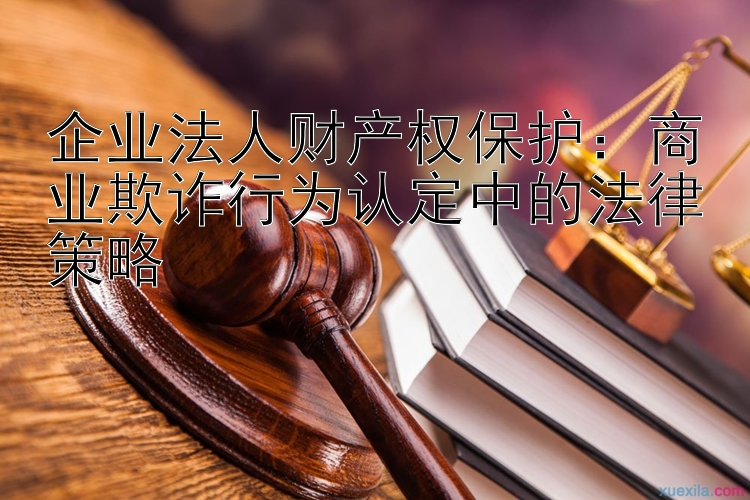 企业法人财产权保护：商业欺诈行为认定中的法律策略