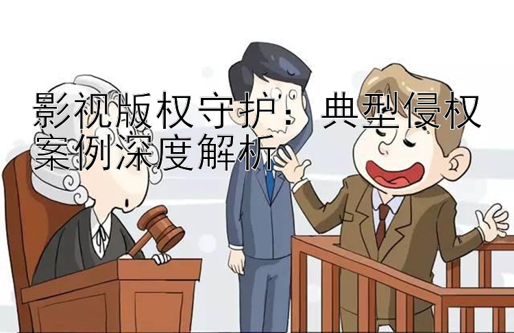 影视版权守护：典型侵权案例深度解析