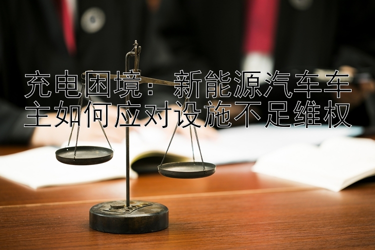 充电困境：新能源汽车车主如何应对设施不足维权