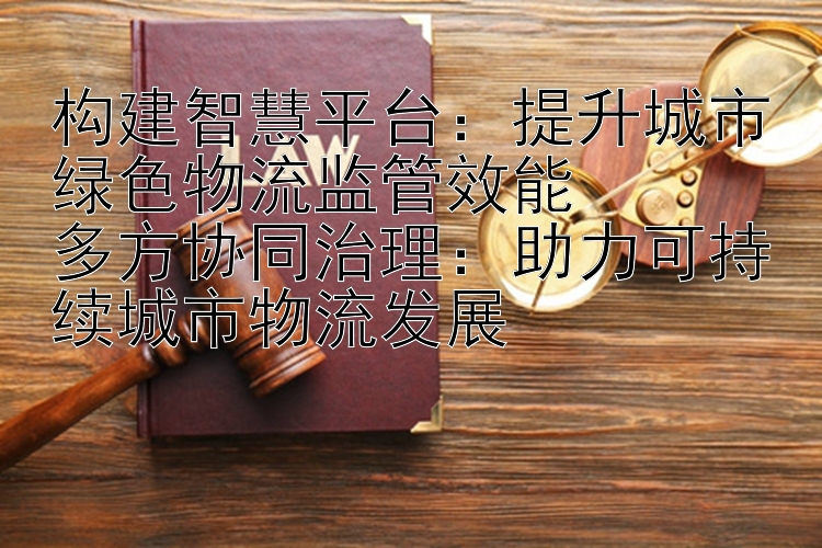 构建智慧平台：提升城市绿色物流监管效能  
多方协同治理：助力可持续城市物流发展